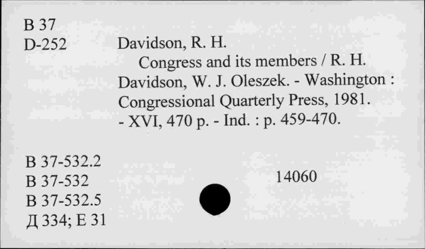 ﻿B 37 D-252	Davidson, R. H. Congress and its members / R. H. Davidson, W. J. Oleszek. - Washington : Congressional Quarterly Press, 1981. - XVI, 470 p. - Ind.: p. 459-470.
B 37-532.2 B 37-532 B 37-532.5 334; E 31	14060 •